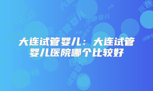 大连试管婴儿：大连试管婴儿医院哪个比较好