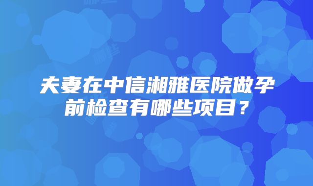 夫妻在中信湘雅医院做孕前检查有哪些项目？