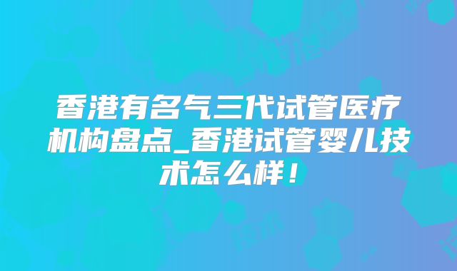 香港有名气三代试管医疗机构盘点_香港试管婴儿技术怎么样!