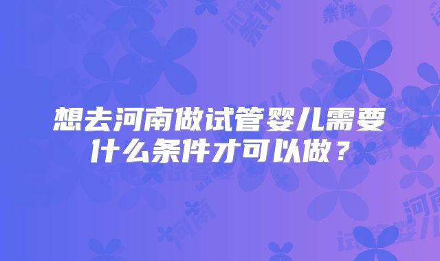 想去河南做试管婴儿需要什么条件才可以做？