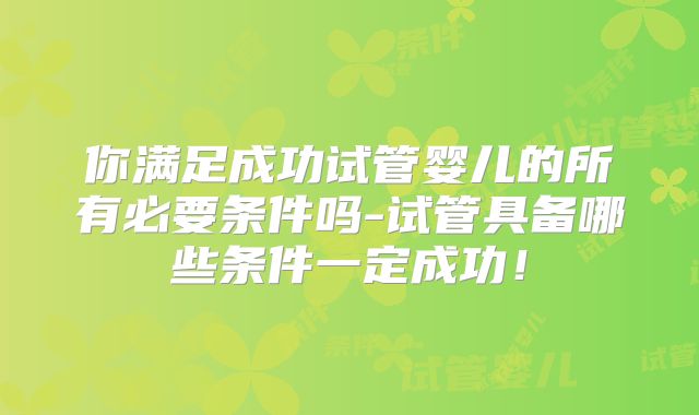 你满足成功试管婴儿的所有必要条件吗-试管具备哪些条件一定成功！