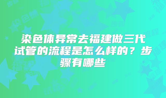 染色体异常去福建做三代试管的流程是怎么样的？步骤有哪些