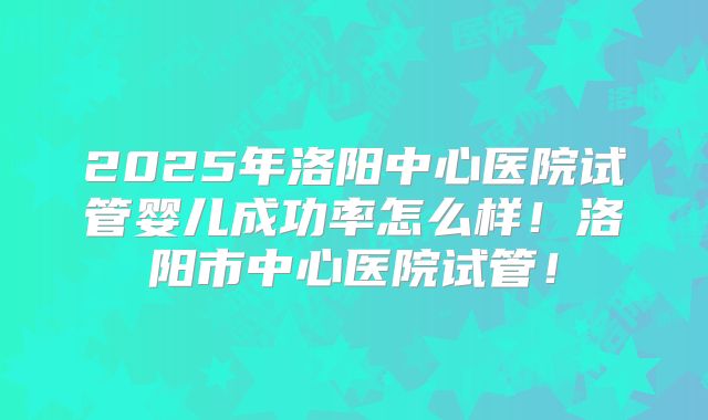 2025年洛阳中心医院试管婴儿成功率怎么样！洛阳市中心医院试管！