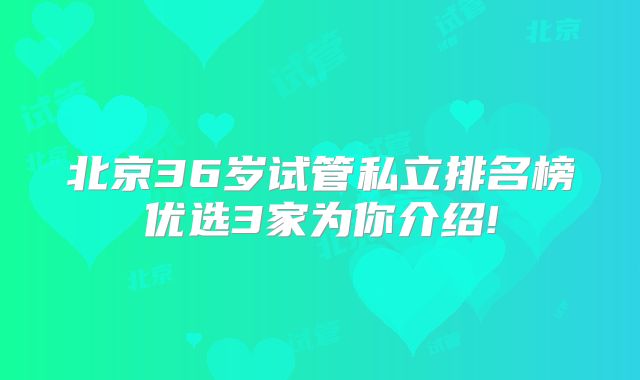 北京36岁试管私立排名榜优选3家为你介绍!