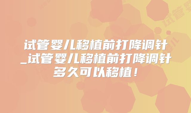 试管婴儿移植前打降调针_试管婴儿移植前打降调针多久可以移植!