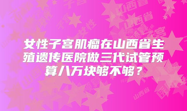 女性子宫肌瘤在山西省生殖遗传医院做三代试管预算八万块够不够？