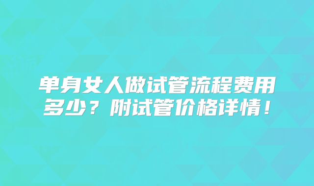 单身女人做试管流程费用多少？附试管价格详情！