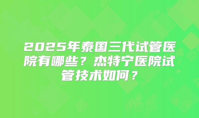2025年泰国三代试管医院有哪些？杰特宁医院试管技术如何？