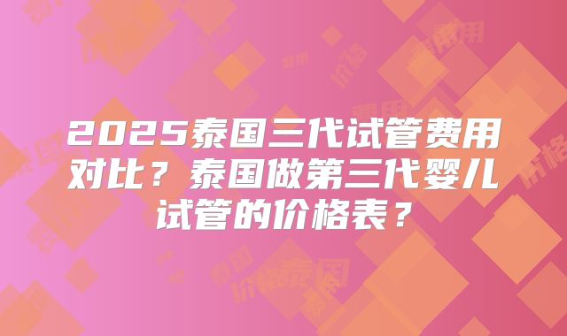 2025泰国三代试管费用对比？泰国做第三代婴儿试管的价格表？