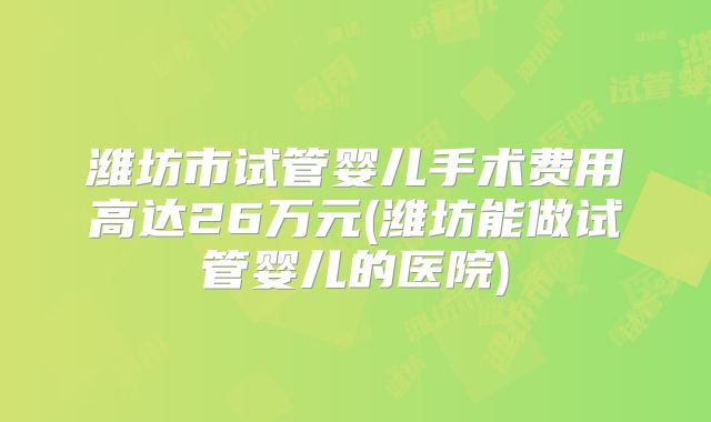 潍坊市试管婴儿手术费用高达26万元(潍坊能做试管婴儿的医院)