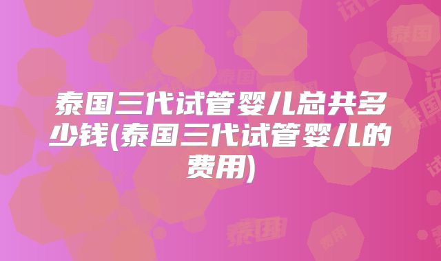 泰国三代试管婴儿总共多少钱(泰国三代试管婴儿的费用)