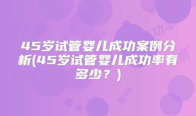 45岁试管婴儿成功案例分析(45岁试管婴儿成功率有多少？)