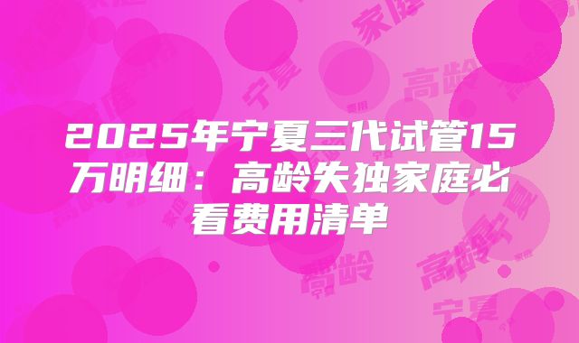 2025年宁夏三代试管15万明细：高龄失独家庭必看费用清单
