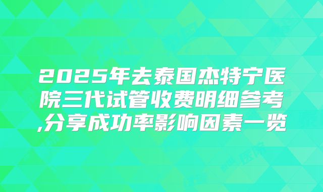 2025年去泰国杰特宁医院三代试管收费明细参考,分享成功率影响因素一览