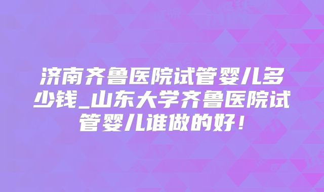 济南齐鲁医院试管婴儿多少钱_山东大学齐鲁医院试管婴儿谁做的好！