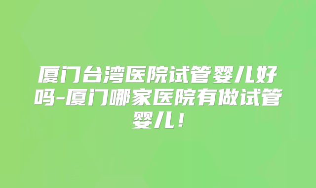 厦门台湾医院试管婴儿好吗-厦门哪家医院有做试管婴儿！