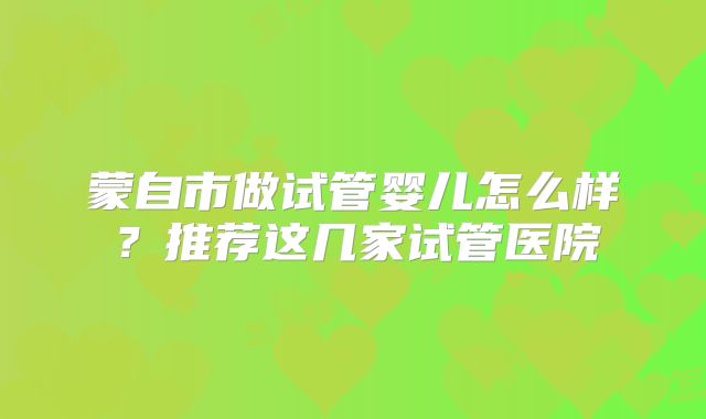 蒙自市做试管婴儿怎么样？推荐这几家试管医院