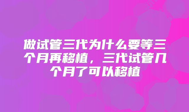 做试管三代为什么要等三个月再移植,三代试管几个月了可以移植