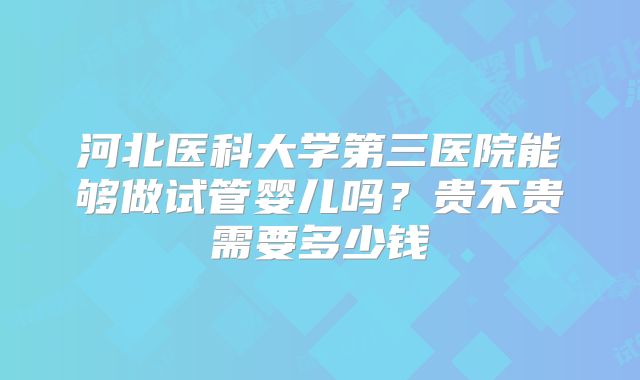 河北医科大学第三医院能够做试管婴儿吗？贵不贵需要多少钱