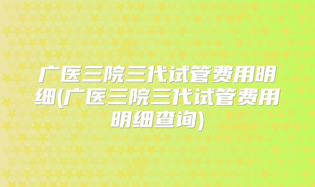 广医三院三代试管费用明细(广医三院三代试管费用明细查询)