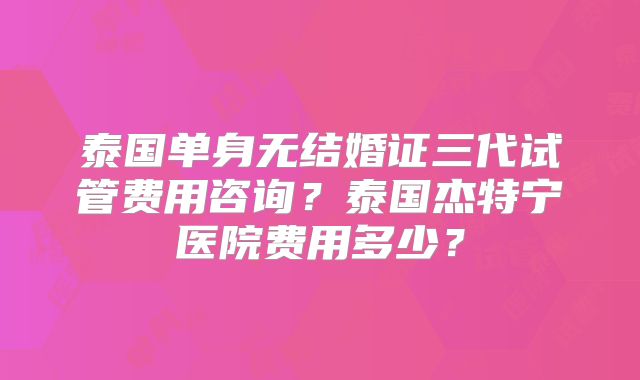 泰国单身无结婚证三代试管费用咨询？泰国杰特宁医院费用多少？