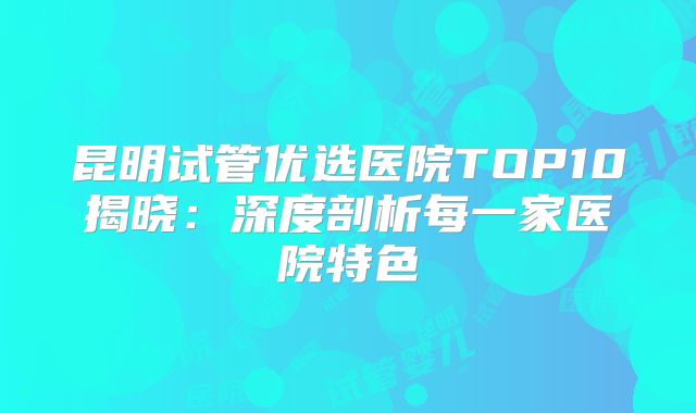昆明试管优选医院TOP10揭晓:深度剖析每一家医院特色