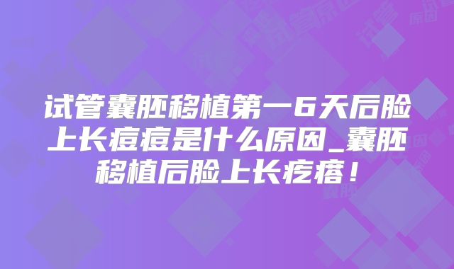 试管囊胚移植第一6天后脸上长痘痘是什么原因_囊胚移植后脸上长疙瘩！