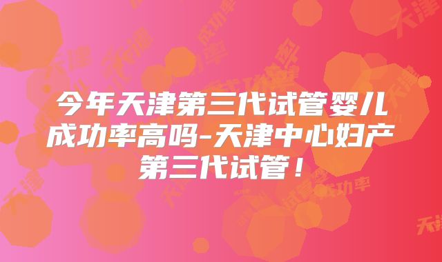今年天津第三代试管婴儿成功率高吗-天津中心妇产第三代试管!