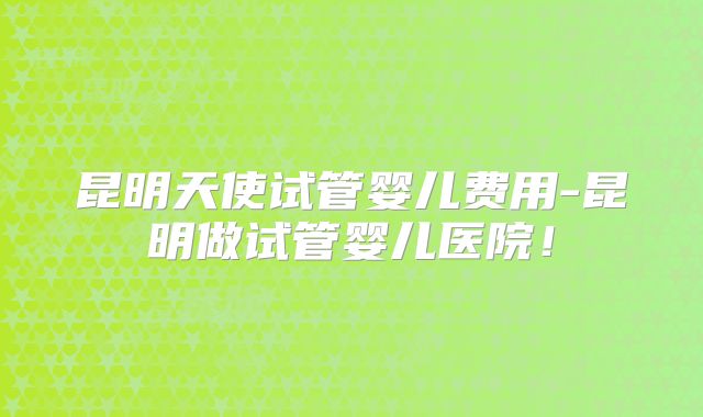 昆明天使试管婴儿费用-昆明做试管婴儿医院！