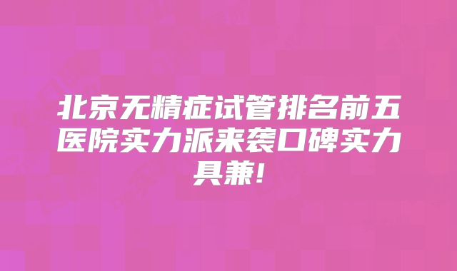北京无精症试管排名前五医院实力派来袭口碑实力具兼!