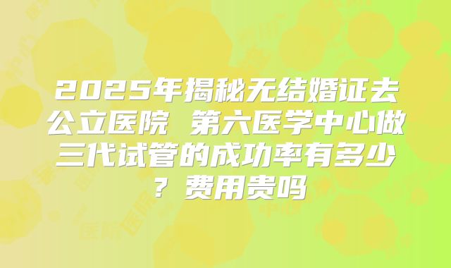 2025年揭秘无结婚证去公立医院 第六医学中心做三代试管的成功率有多少？费用贵吗