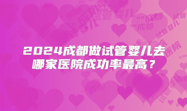 2024成都做试管婴儿去哪家医院成功率最高?