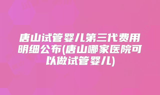 唐山试管婴儿第三代费用明细公布(唐山哪家医院可以做试管婴儿)