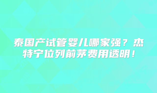 泰国产试管婴儿哪家强？杰特宁位列前茅费用透明！