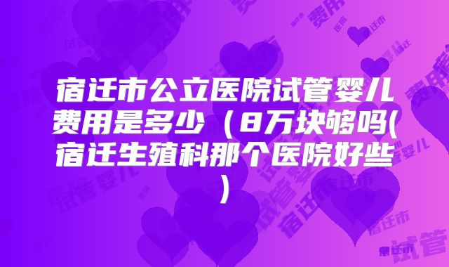 宿迁市公立医院试管婴儿费用是多少（8万块够吗(宿迁生殖科那个医院好些)