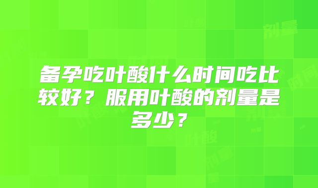 备孕吃叶酸什么时间吃比较好？服用叶酸的剂量是多少？