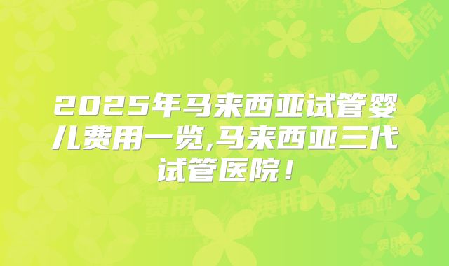 2025年马来西亚试管婴儿费用一览,马来西亚三代试管医院！