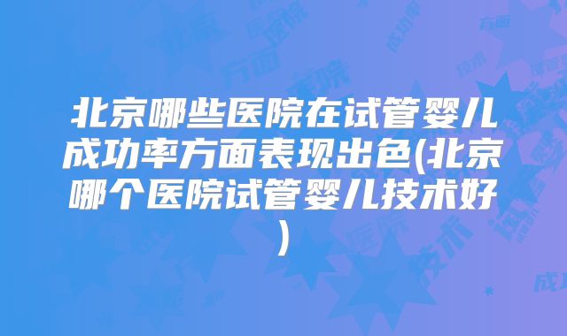 北京哪些医院在试管婴儿成功率方面表现出色(北京哪个医院试管婴儿技术好)