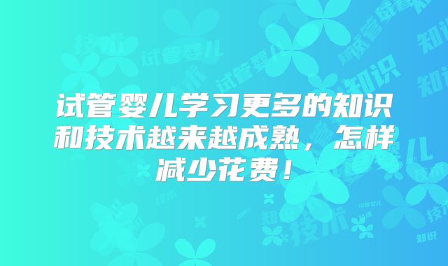 试管婴儿学习更多的知识和技术越来越成熟,怎样减少花费!