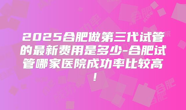 2025合肥做第三代试管的最新费用是多少-合肥试管哪家医院成功率比较高！