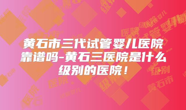 黄石市三代试管婴儿医院靠谱吗-黄石三医院是什么级别的医院!