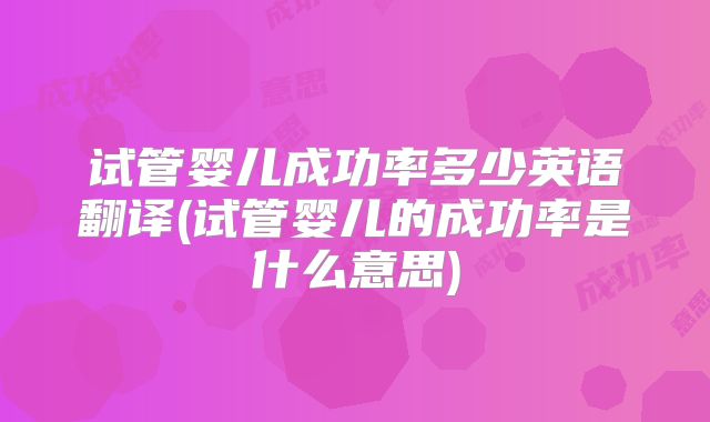 试管婴儿成功率多少英语翻译(试管婴儿的成功率是什么意思)