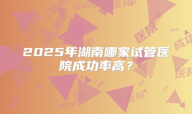 2025年湖南哪家试管医院成功率高?