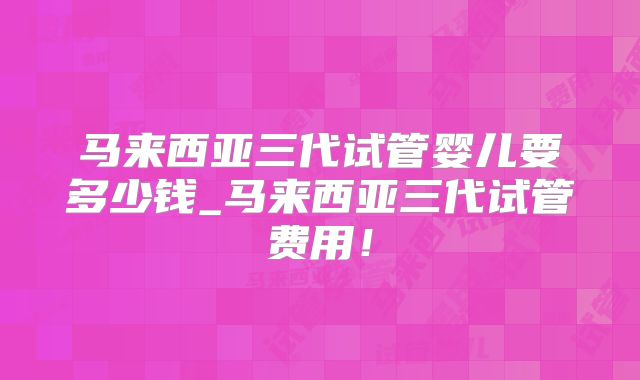 马来西亚三代试管婴儿要多少钱_马来西亚三代试管费用！