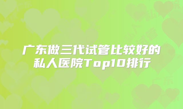 广东做三代试管比较好的私人医院Top10排行