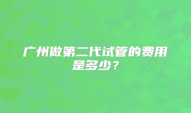 广州做第二代试管的费用是多少?