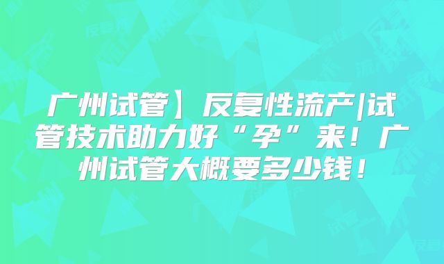 广州试管】反复性流产|试管技术助力好“孕”来!广州试管大概要多少钱!