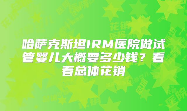 哈萨克斯坦IRM医院做试管婴儿大概要多少钱？看看总体花销