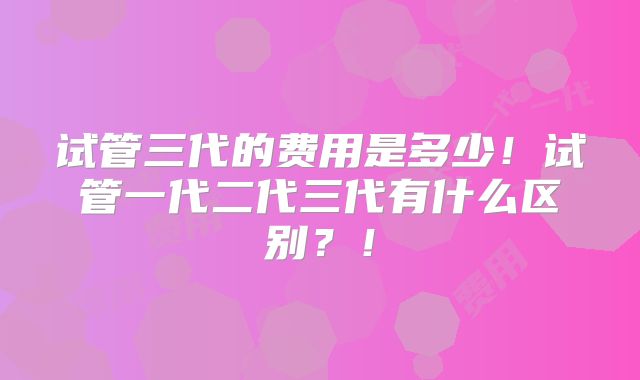 试管三代的费用是多少!试管一代二代三代有什么区别?!