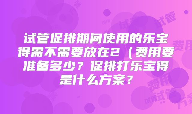 试管促排期间使用的乐宝得需不需要放在2（费用要准备多少？促排打乐宝得是什么方案？